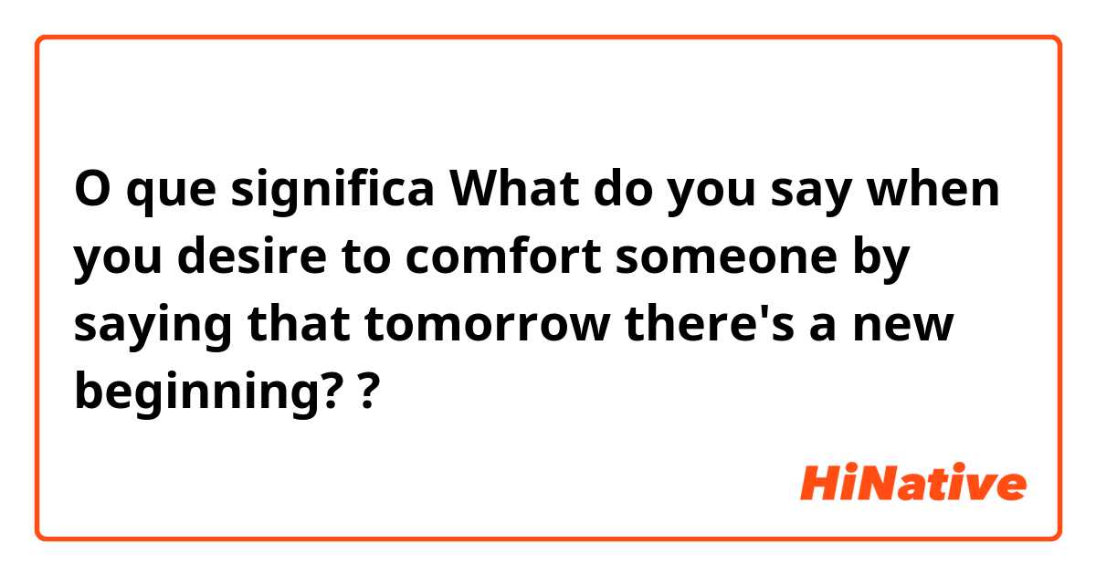 O que significa What do you say when you desire to comfort someone by saying that tomorrow  there's a new beginning??