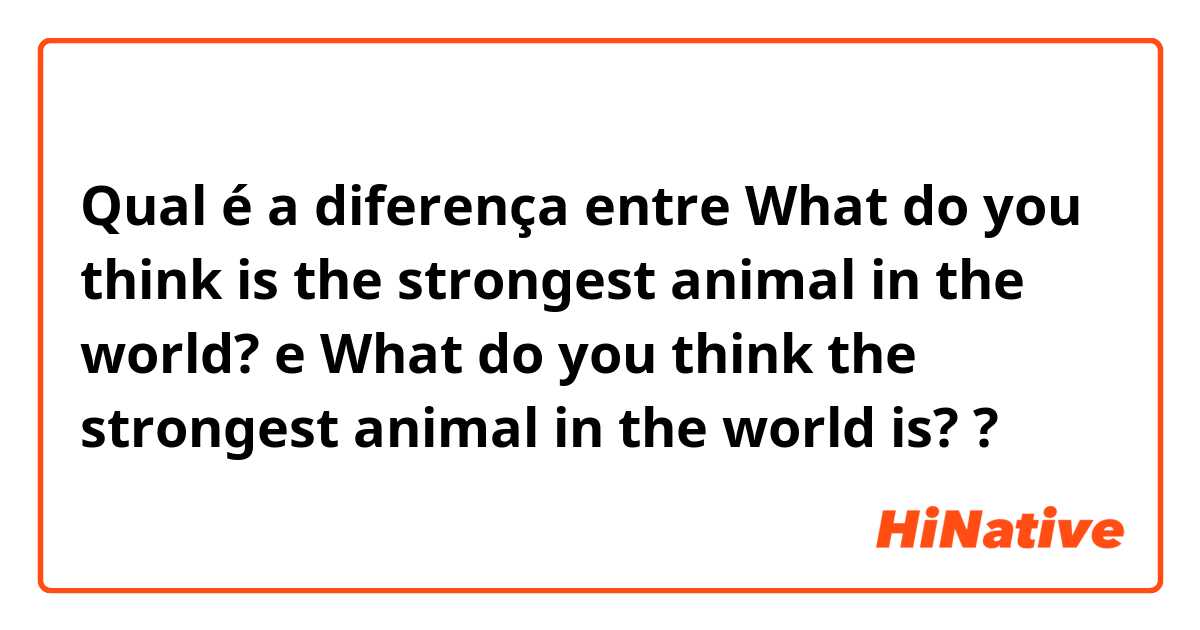 Qual é a diferença entre What do you think is the strongest animal in the world? e What do you think the strongest animal in the world is? ?