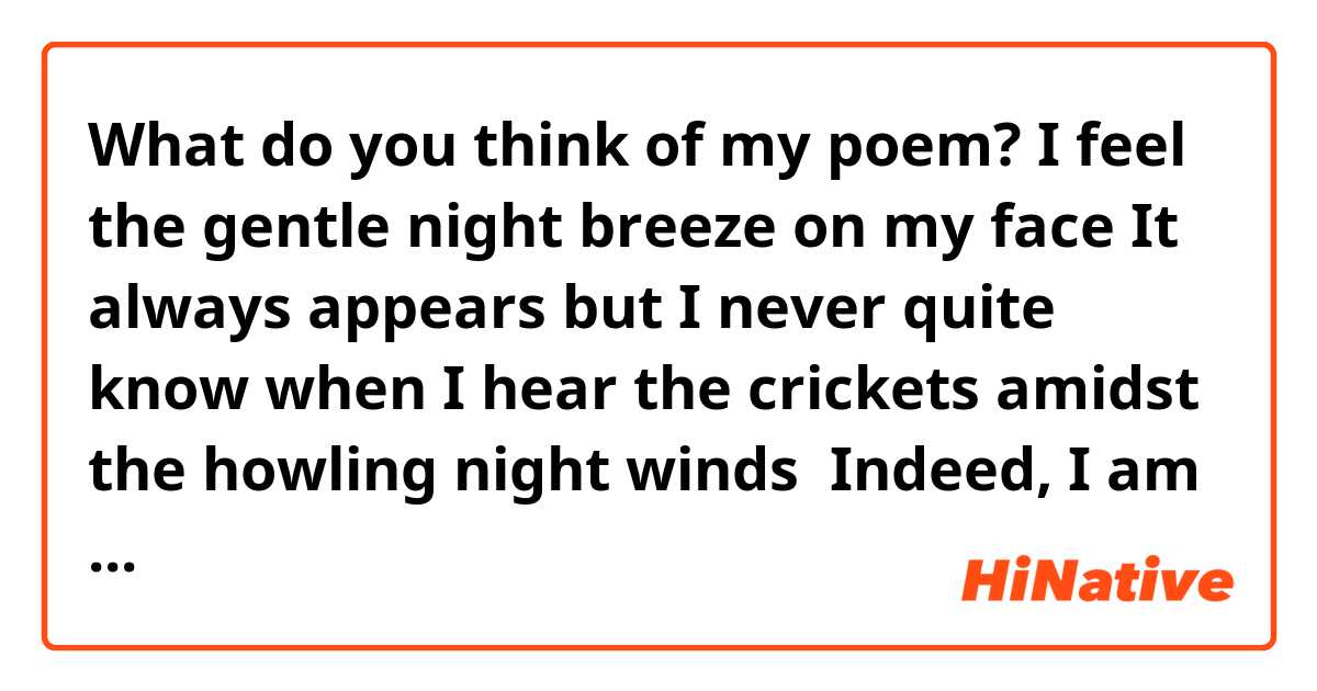 What do you think of my poem? 





I feel the gentle night breeze on my face


It always appears but I never quite know when


I hear the crickets amidst the howling night winds 


Indeed, I am alone out here


My thoughts have come out to play 


Who do you think has the louder voice? 


I look up to see tiny specks of light 


There's something about them


Should I say dancing? 


I inhale


Then exhale


Someone comes to mind


Why must they be so far? 


I carry on walking


Am I really alone?
