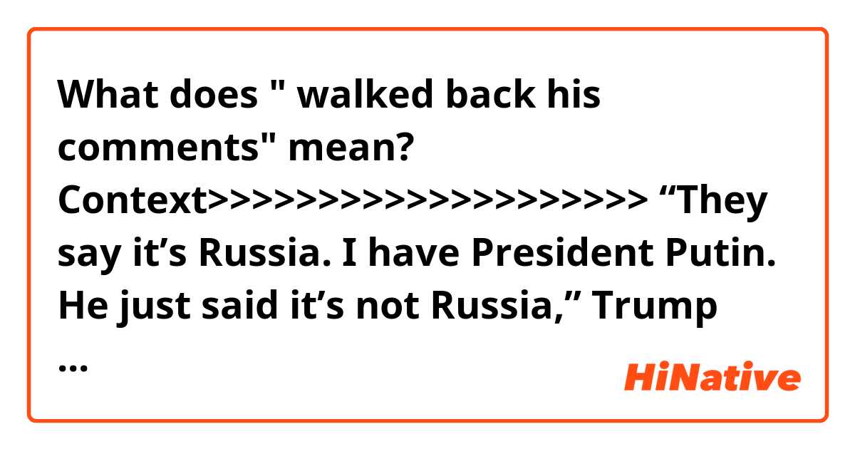 What does " walked back his comments" mean?

Context>>>>>>>>>>>>>>>>>>>>
“They say it’s Russia. I have President Putin. He just said it’s not Russia,” Trump told reporters during the press conference with Putin. “I will say this: I don’t see any reason why it would be…. I have great confidence in my intelligence people, but I will tell you that President Putin was extremely strong and powerful in his denial today."

This immediately provoked a backlash from Democrats and a number of Republican lawmakers, as well as commentators.

Trump’s comments were slammed as “disgraceful” by Republican Senator John McCain, and publicly questioned by House Speaker Paul Ryan.

However, the president walked back his comments made in Helsinki, stating on Tuesday that he did have confidence in U.S. intelligence agencies.

“I have full faith and support for America's great intelligence agencies. Always have," ABC Newsreported Trump saying.