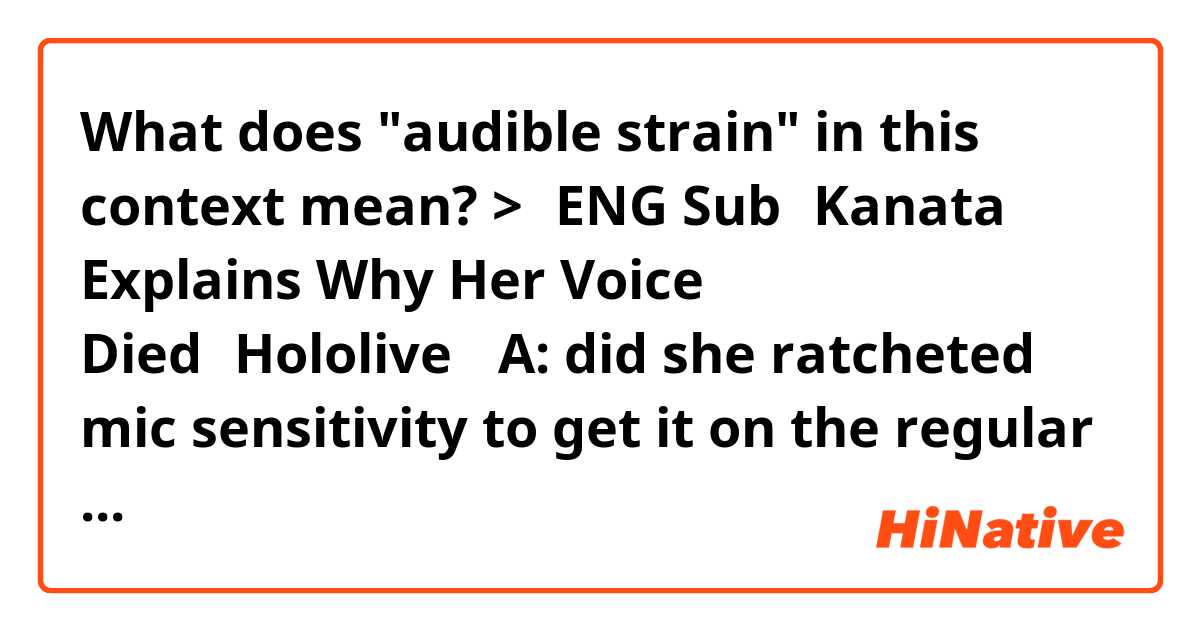What does "audible strain" in this context mean?

>【ENG Sub】Kanata Explains Why Her Voice Died【Hololive】

A: did she ratcheted mic sensitivity to get it on the regular volume level?

B: What do you mean lmao

A: well, usually people can't talk at the normal volume if their voice was lost
and she had no audible strain (to go loud) in the record, but there was more echo

B: I mean maybe she did that, but you can kinda hear points where it sounds slightly more like her stream voice
