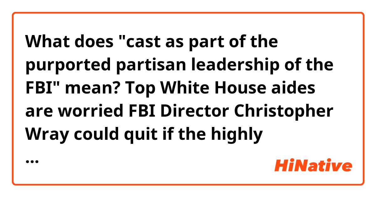 What does "cast as part of the purported partisan leadership of the FBI" mean?


Top White House aides are worried FBI Director Christopher Wray could quit if the highly controversial Republican memo alleging the FBI abused its surveillance tools is released, multiple sources with knowledge of the situation tell CNN.

Wray has made clear he is frustrated that President Donald Trump picked him to lead the FBI after he fired FBI Director James Comey in May, yet his advice on the Nunes memo is being disregarded and cast as part of the purported partisan leadership of the FBI, according to a senior law enforcement official.

Wray's stance is "raising hell," one source familiar with the matter said.

Wray has not directly threatened to resign after clashing with Trump over the possible release of the memo, the source added, because that is not his style of dealing with conflict.