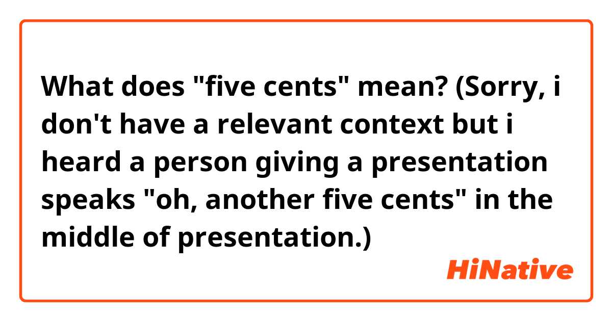 What does "five cents" mean?
(Sorry, i don't have a relevant context but i heard a person giving a presentation speaks "oh, another five cents" in the middle of presentation.)