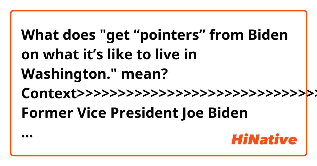 What does "get “pointers” from Biden on what it’s like to live in Washington." mean?

Context>>>>>>>>>>>>>>>>>>>>>>>>>>>>>>
Former Vice President Joe Biden sought to link President Trump to what he described as “forces of darkness” and hatred, in a blistering speech to a Martin Luther King Jr. Day breakfast sure to keep speculation alive about a possible 2020 bid.

The former VP spoke on a day when a numerous potential or declared presidential candidates were participating in MLK Day events, including Sens. Kirsten Gillibrand, D-N.Y.; Bernie Sanders, I-Vt., and Cory Booker, D-N.J.

Just hours earlier, California Democratic Sen. Kamala Harris formally announced her presidential run in an interview. And preceding Biden at the National Action Network breakfast was former New York City Mayor Michael Bloomberg, who hinted at 2020 considerations when he quipped that he wanted to get “pointers” from Biden on what it’s like to live in Washington.