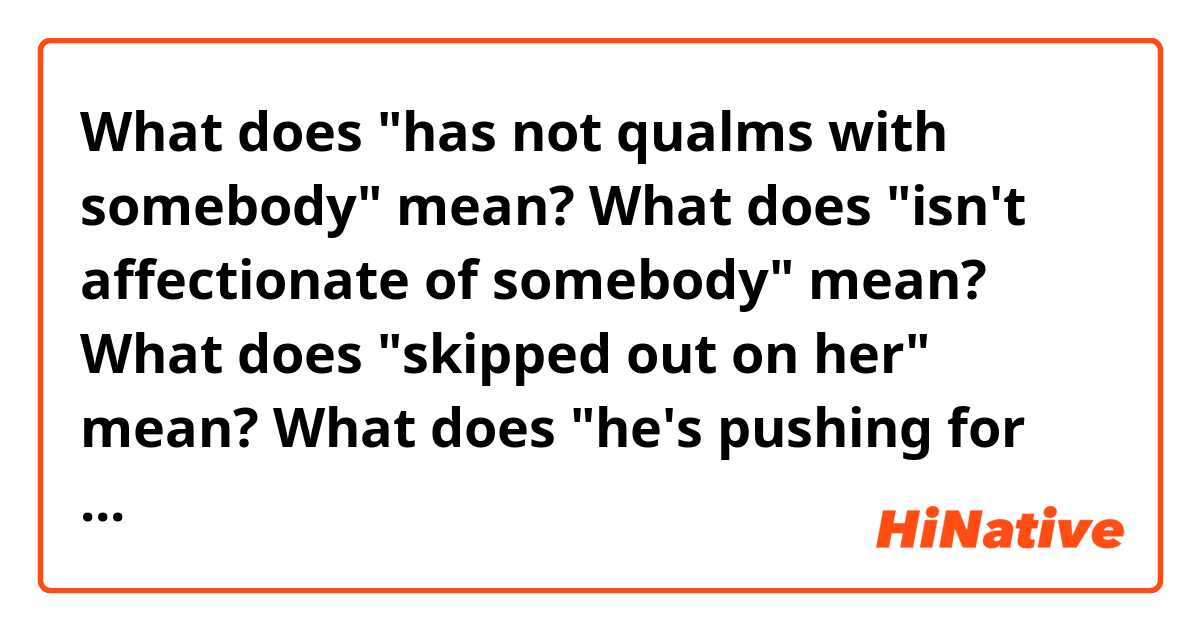 What does "has not qualms with somebody" mean?
What does "isn't affectionate of somebody" mean?
What does "skipped out on her" mean?
What does "he's pushing for her" mean?


Location, location, location…is reportedly at the heart of the Jennifer Aniston/Justin Theroux split, according to TMZ

An NYC neighbor of "The Leftovers" star told TMZ that while he has no qualms with Aniston, isn't so affectionate of Theroux, and feels sorry for the former "Friends" star 
for having been made to live in a [expletive] hole.

Norman Resnicow explained to TMZ how Jen's always been good to him and he actually feels badly for the star, because he believes that Justin apparently forced her to like his NYC pad and then skipped out on her because she wasn't feeling the spot.

The neighbor added that "Everyone knows Jennifer hated the place," and guesses that the "The Break-Up" star obtained top legal assistance to shield herself from Theroux, "who is acting crummy to her like he did to me." He even went on to say that he's pushing for Jen, as she named her most favored dog Norman.
