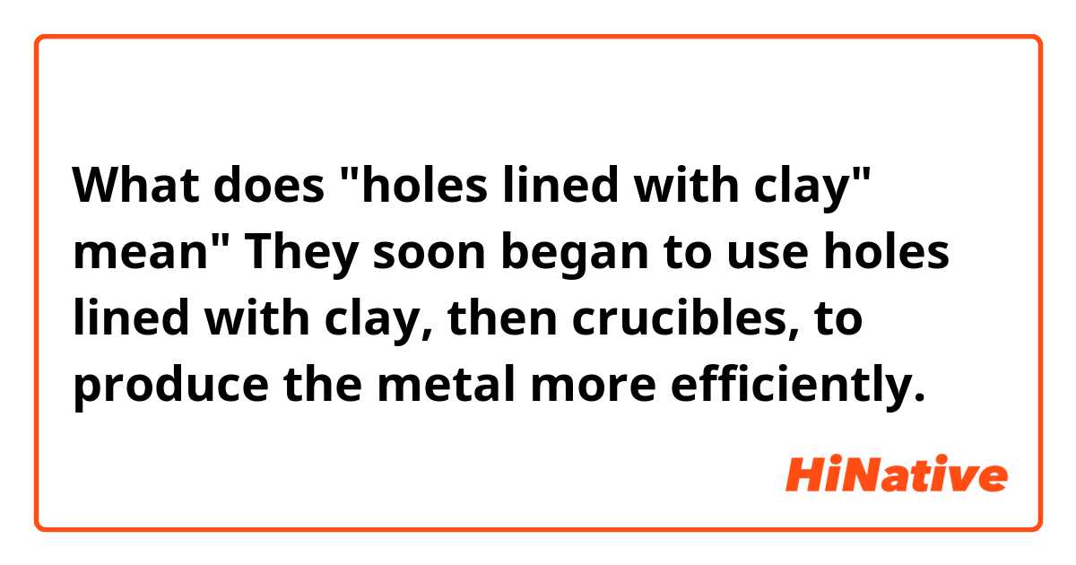 What does "holes lined with clay" mean"

They soon began to use holes lined with clay, then crucibles, to produce the metal more efficiently.