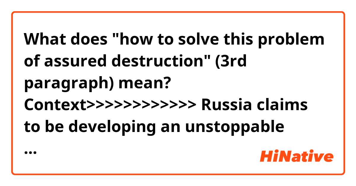 What does "how to solve this problem of assured destruction" (3rd paragraph) mean?

Context>>>>>>>>>>>>
Russia claims to be developing an unstoppable nuclear-powered cruise missile, a weapon with roots in technology the US considered too expensive, too complicated, too dangerous, and too unnecessary to pursue.

Little is known about Russia's doomsday weapon, as it has been described, but the missile has links to systems the Americans and Soviets looked at during the Cold War, systems that both sides eventually gave up on.

During the Cold War, both the US and the Soviet Union "were looking at every possible idea for how to solve this problem of assured destruction," John Pike, founder of GlobalSecurity.org, told Insider, explaining that they pursued ideas that while theoretically possible sometimes failed to close the important gap between possible and militarily useful.