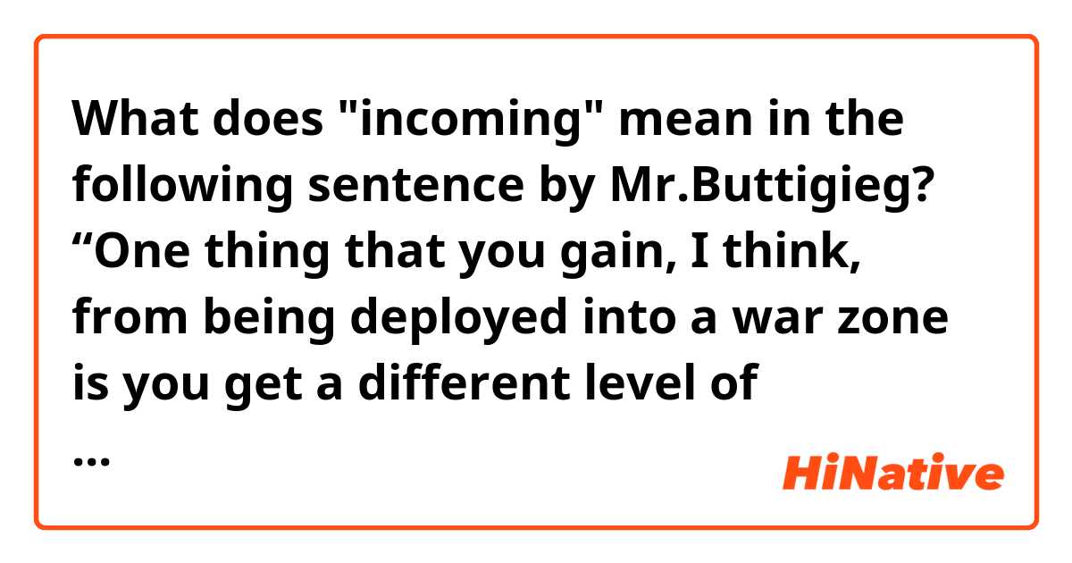 What does "incoming" mean in the following sentence by Mr.Buttigieg?

“One thing that you gain, I think, from being deployed into a war zone is you get a different level of perspective on what counts about incoming that you got to worry about,” he said. “There are worse forms of incoming than a tweet full of typos.”