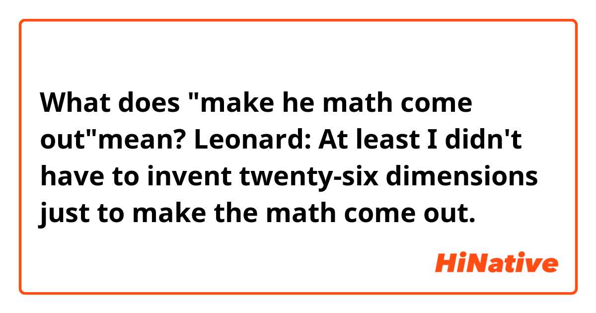 What does "make he math come out"mean?

Leonard: At least I didn't have to invent twenty-six dimensions just to make the math come out.