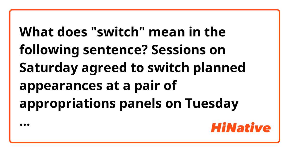 What does "switch" mean in the following sentence?

Sessions on Saturday agreed to switch planned appearances at a pair of appropriations panels on Tuesday and instead appear before the intelligence committee.