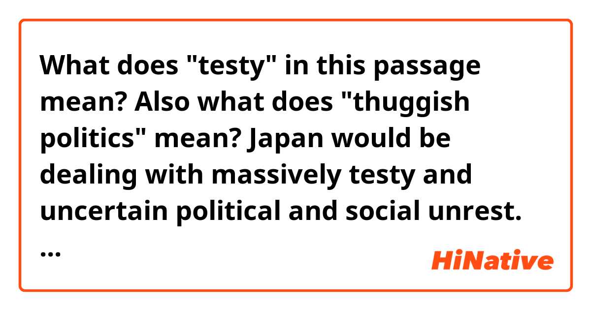 What does "testy" in this passage mean? Also what does "thuggish politics" mean?

Japan would be dealing with massively testy and uncertain political and social unrest. The thuggish politics of Nobusuke Kishi and the CIA and Japan’s uneasy position as a democratizing state in the Soviet sphere meant that not only was it a necessary bulwark against communism, but that communism also emerged in distinctly different ways.

https://www.youtube.com/watch?v=B-mf11CbK3w