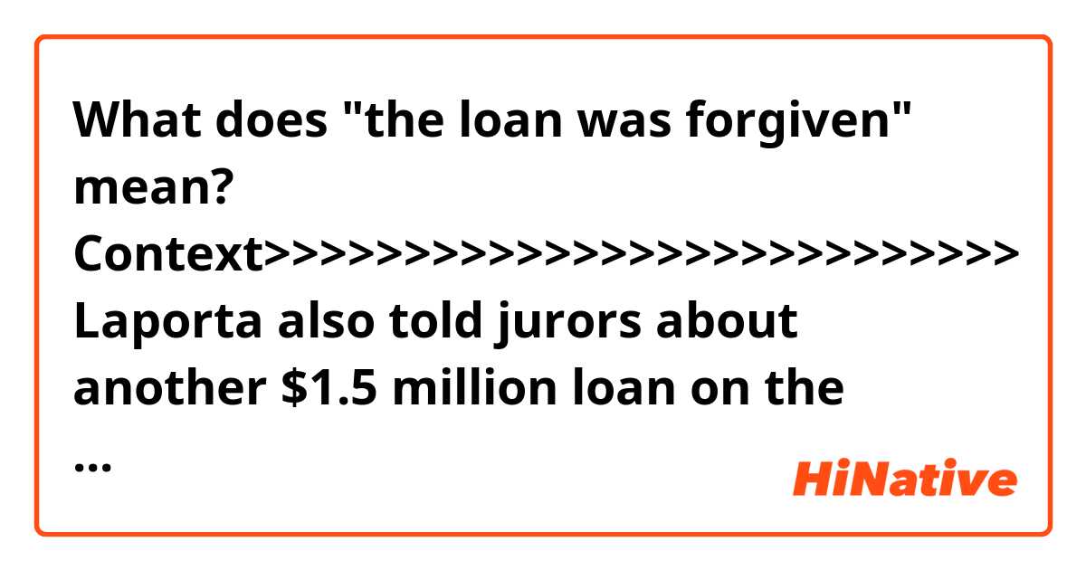 What does "the loan was forgiven" mean?

Context>>>>>>>>>>>>>>>>>>>>>>>>>>>
Laporta also told jurors about another $1.5 million loan on the books of Manafort’s company that caused Citizens Bank to balk at issuing a new loan on property Manafort owned in Manhattan. After the bank expressed reservations about the size of Manafort’s debt, Gates sent her documentation showing the $1.5 million loan had been forgiven. Asked by Asonye if she believed it was forgiven, she said: “Uh, no.”