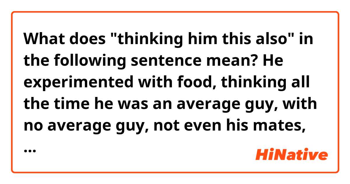 What does "thinking him this also" in the following sentence mean?

He experimented with food, thinking all the time he was an average guy, with no average guy, not even his mates, who did like him, thinking bin this also