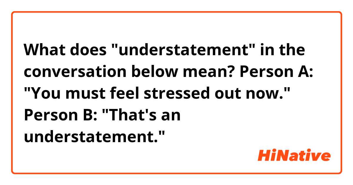 What does "understatement" in the conversation below mean?

Person A: "You must feel stressed out now."
Person B: "That's an understatement."