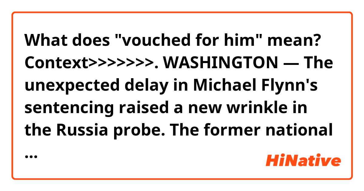 What does "vouched for him" mean?

Context>>>>>>>.
WASHINGTON — The unexpected delay in Michael Flynn's sentencing raised a new wrinkle in the Russia probe.

The former national security adviser, who pleaded guilty to lying the FBI about his contacts with Russia's ambassador, had expected to face no jail time after prosecutors vouched for him, saying he had provided substantial assistance in their investigation.

But when a federal judge lambasted Flynn and raised the prospect of prison, Flynn decided to postpone the hearing and keep cooperating to get as much credit as he can.