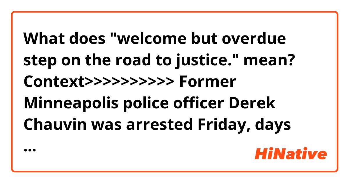 What does "welcome but overdue step on the road to justice." mean?

Context>>>>>>>>>>
Former Minneapolis police officer Derek Chauvin was arrested Friday, days after video circulated of him holding his knee to Floyd's neck for at least eight minutes before Floyd died. Floyd's family released a statement following the arrest, calling it a "welcome but overdue step on the road to justice."