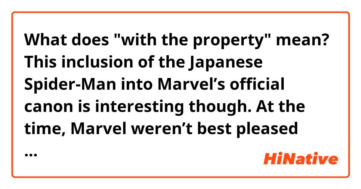 What does "with the property" mean?


This inclusion of the Japanese Spider-Man into Marvel’s official canon is interesting though.

At the time, Marvel weren’t best pleased with the creative license taken with the property and I can sympathize with that to be fair. As such, the legal side of things has been a bit tricky between Toei and Marvel since.