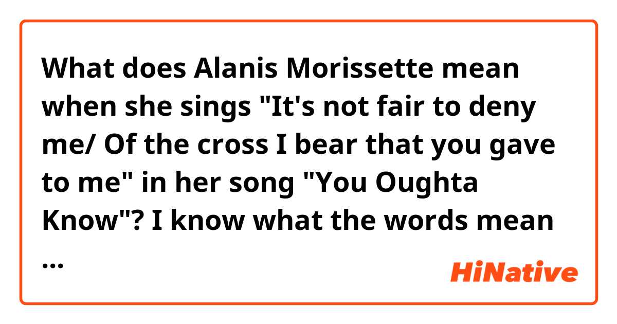 What does Alanis Morissette mean when she sings "It's not fair to deny me/ Of the cross I bear that you gave to me" in her song "You Oughta Know"?  I know what the words mean but I can't understand why she is saying what she is saying. 