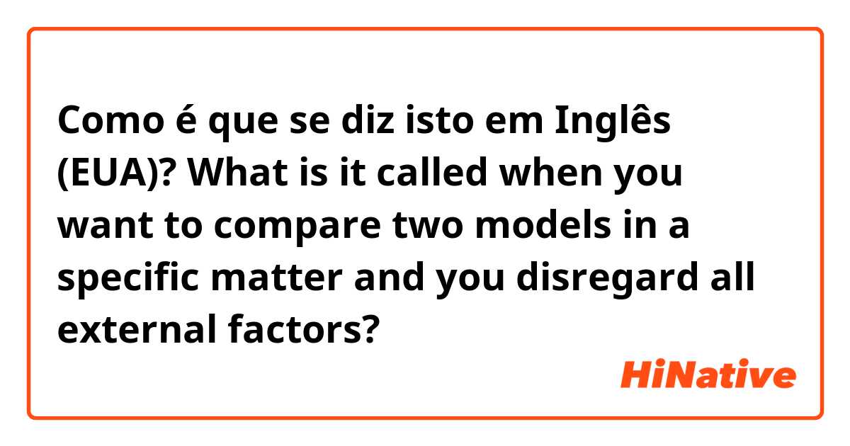 Como é que se diz isto em Inglês (EUA)? What is it called when you want to compare two models in a specific matter and you disregard all external factors?