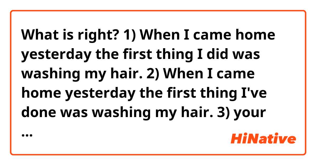 What is right?
1) When I came home yesterday the first thing I did was washing my hair.
2) When I came home yesterday the first thing I've done was washing my hair.
3) your version