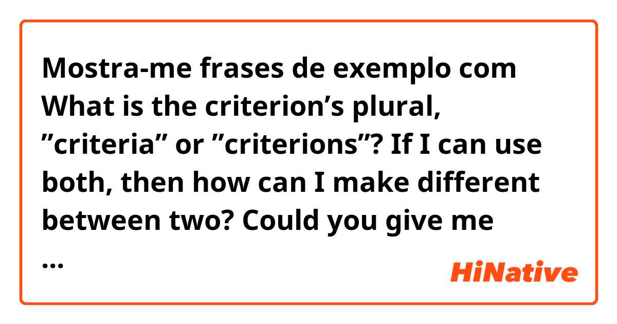 Mostra-me frases de exemplo com What is the criterion’s plural, ”criteria” or ”criterions”?

If I can use both, then how can I make different between two?  

Could you give me some examples, please :).