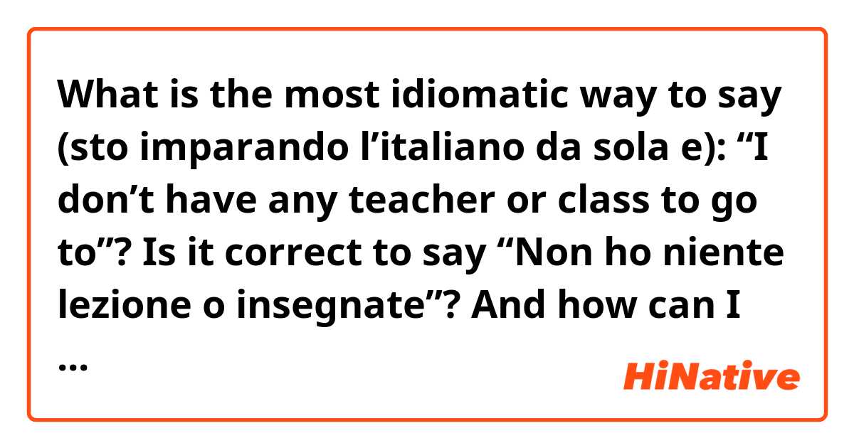 What is the most idiomatic way to say (sto imparando l’italiano da sola e): “I don’t have any teacher or class to go to”? 
Is it correct to say “Non ho niente lezione o insegnate”?
And how can I use “nulla/nessun/affatto” in this sentence?