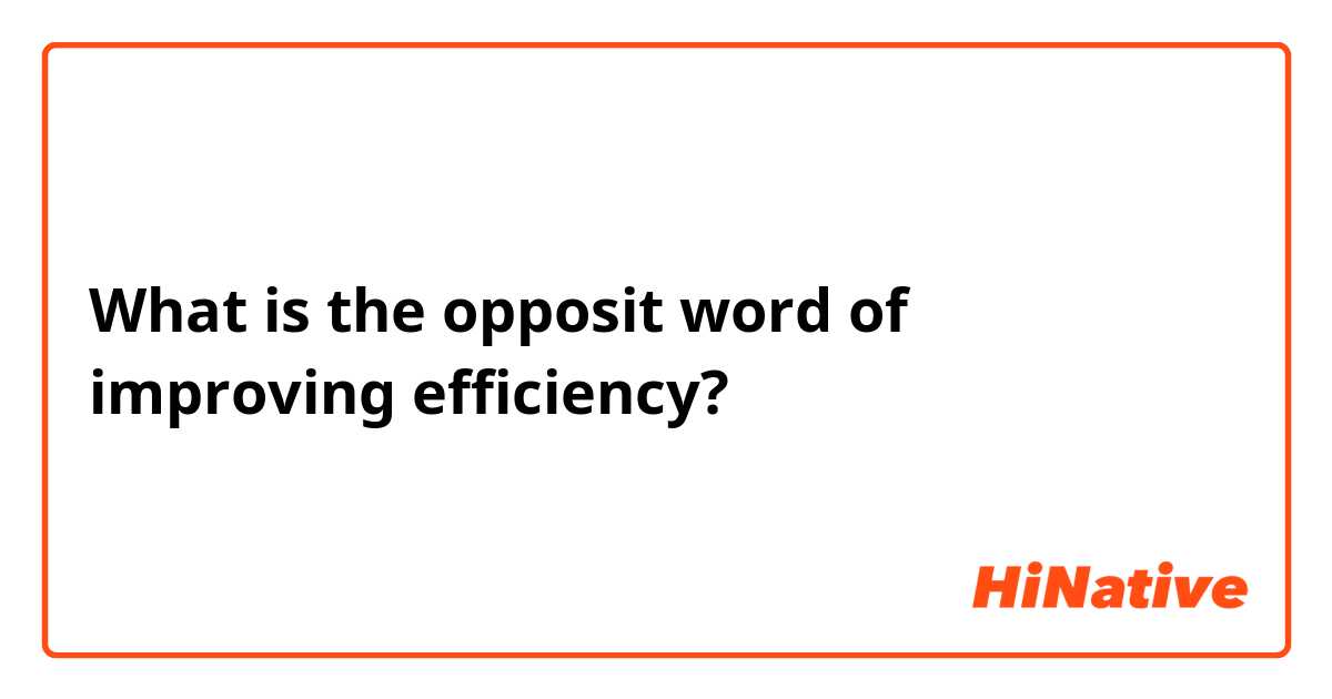 What is the opposit word of improving efficiency?