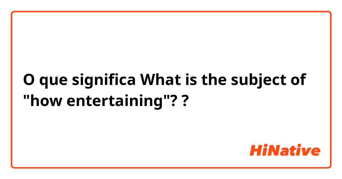 O que significa What is the subject of "how entertaining"??