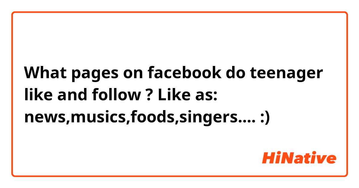 What pages on facebook do teenager like and follow ? Like as: news,musics,foods,singers.... :)