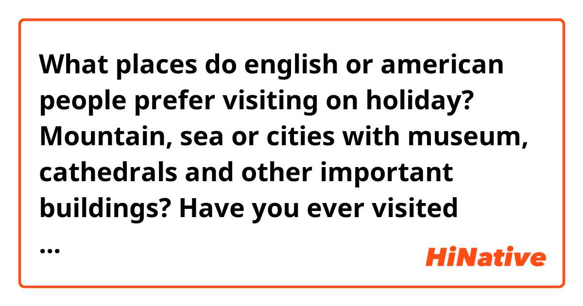 What places do english or american people prefer visiting on holiday? Mountain, sea or cities with museum, cathedrals and other important buildings? Have you ever visited Italy? And what do you think about it? 