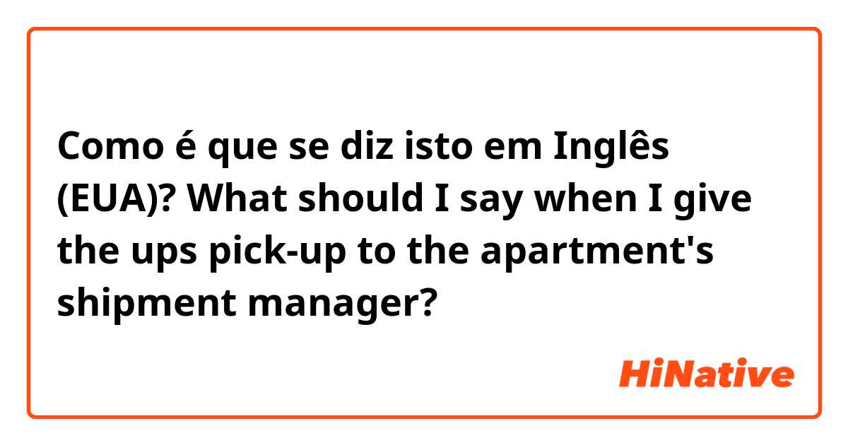 Como é que se diz isto em Inglês (EUA)? What should I say when I give the ups pick-up to the apartment's shipment manager?