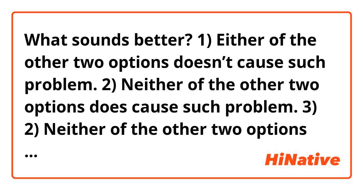 What sounds better?
1) Either of the other two options doesn’t cause such problem.
2) Neither of the other two options does cause such problem.
3) 2) Neither of the other two options causes such problem.
4) [Your variant]

context: I have three abstract options, and only two of them do not cause an abstract problem