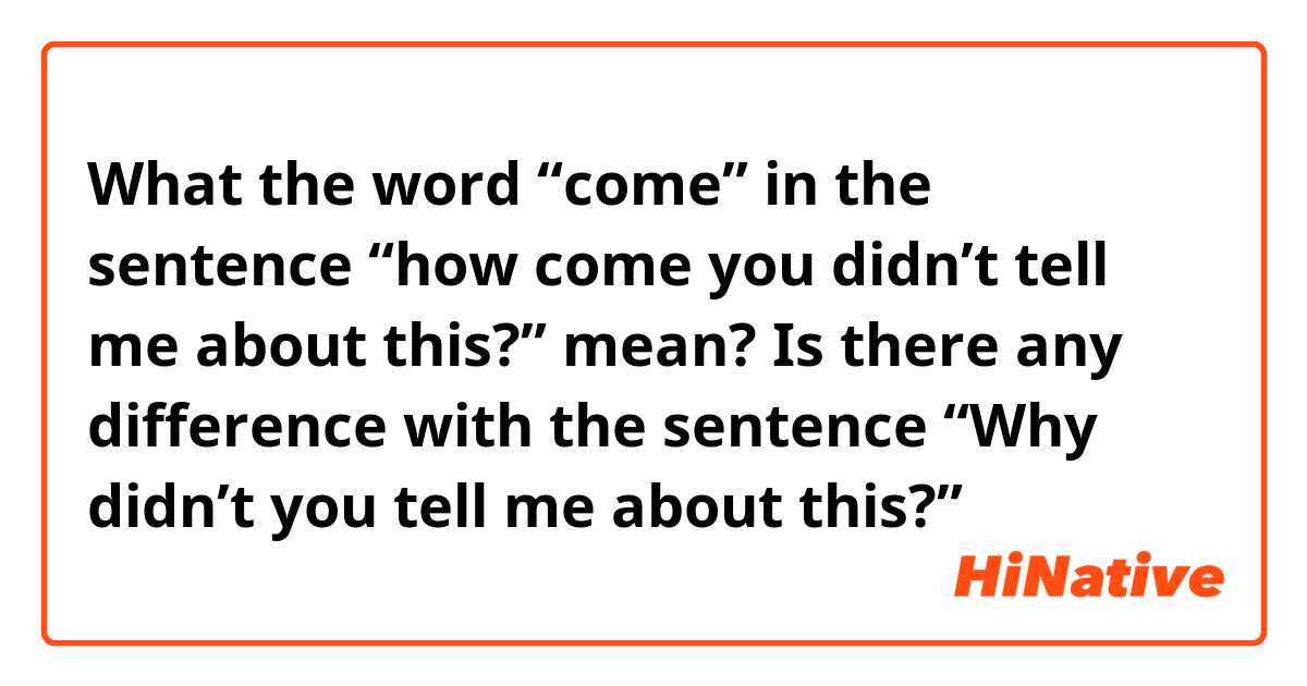 What the word “come” in the sentence “how come you didn’t tell me about this?” mean? 
Is there any difference with the sentence “Why didn’t you tell me about this?”