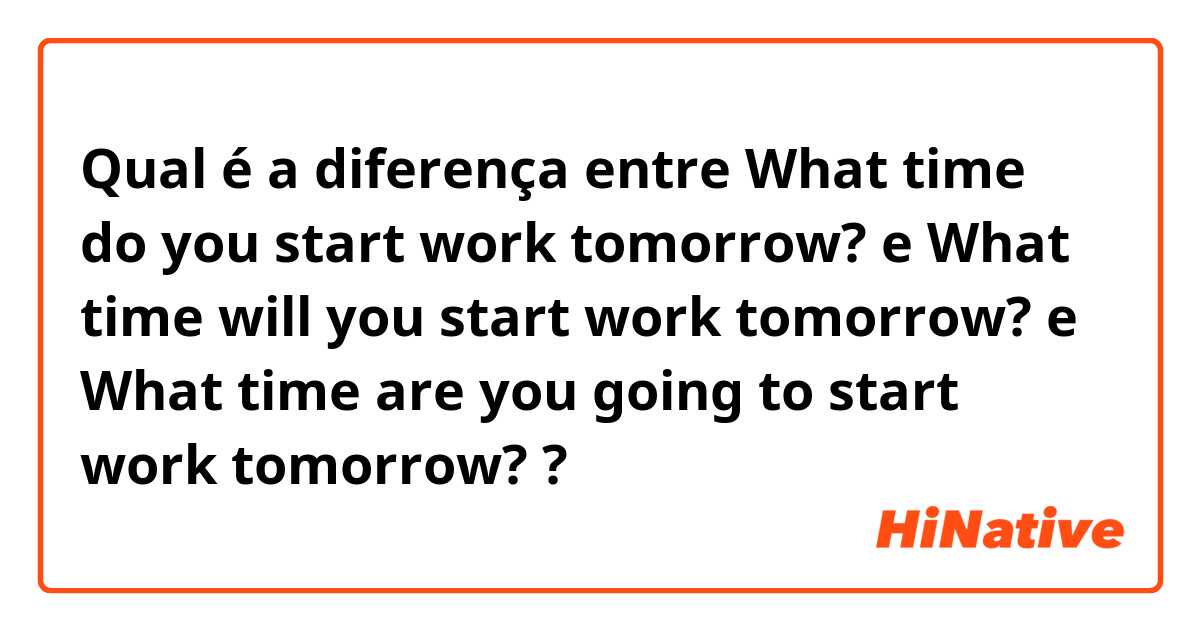 Qual é a diferença entre What time do you start work tomorrow? e What time will you start work tomorrow? e What time are you going to start work tomorrow? ?