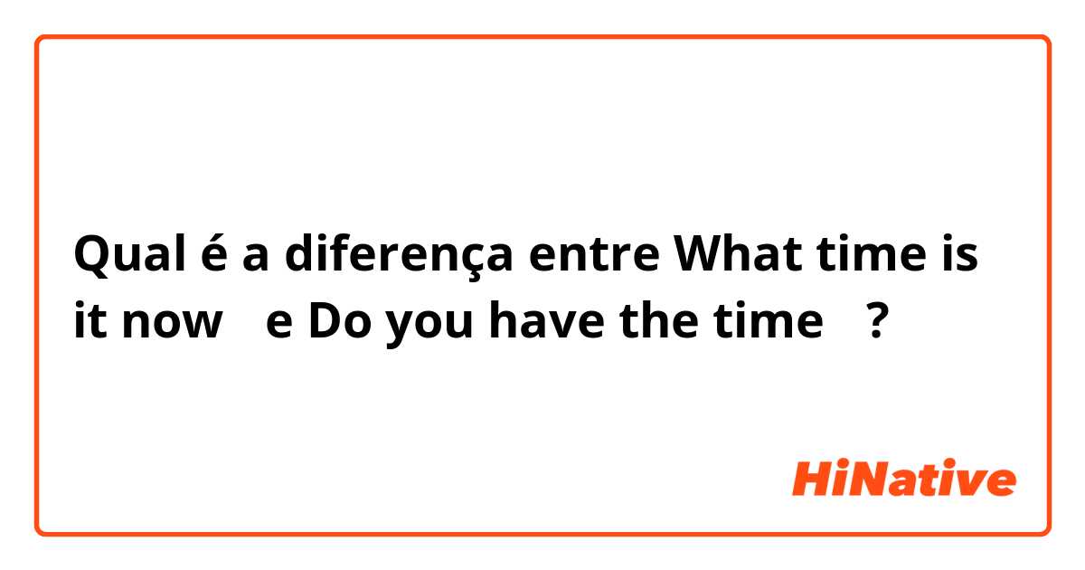 Qual é a diferença entre What time is it now？ e Do you have the time？ ?