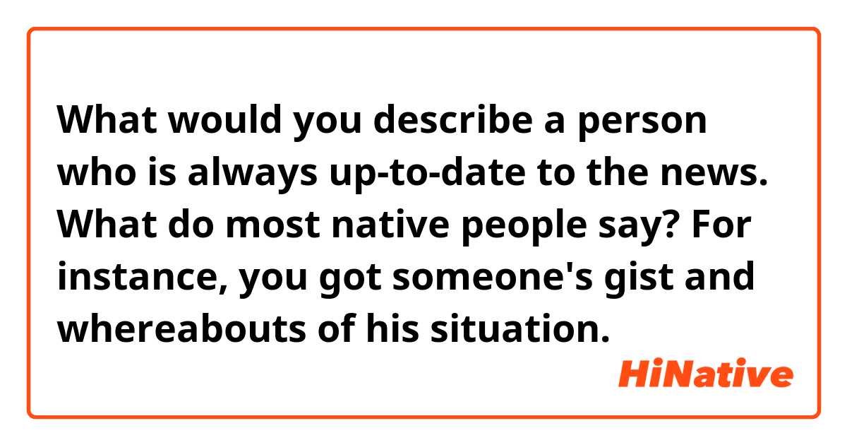 What would you describe a person who is always up-to-date to the news. What do most native people say?

For instance, you got someone's gist and whereabouts of his situation.