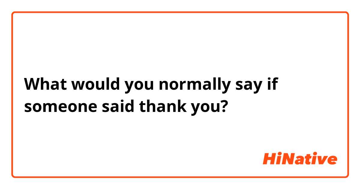 What would you normally say if someone said thank you? 