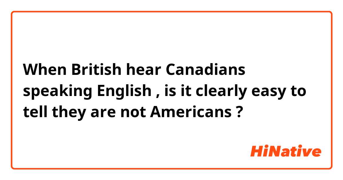 When British  hear Canadians  speaking English , is it clearly easy to tell they are not Americans ?