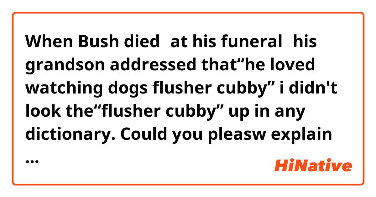 When Bush died，at his funeral，his grandson addressed that“he loved watching dogs flusher cubby” i didn't  look the“flusher cubby” up in any dictionary. Could you pleasw explain it ~?