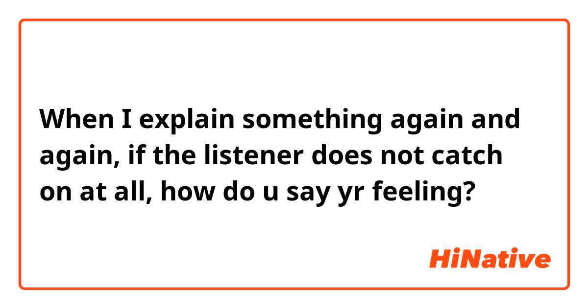 When I explain something again and again, if the listener does not catch on at all, how do u say yr feeling?
