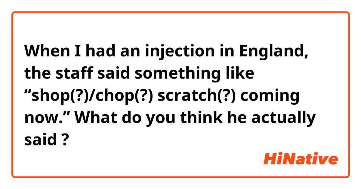 When I had an injection in England, the staff said something like “shop(?)/chop(?) scratch(?) coming now.” 
What do you think he actually said ?