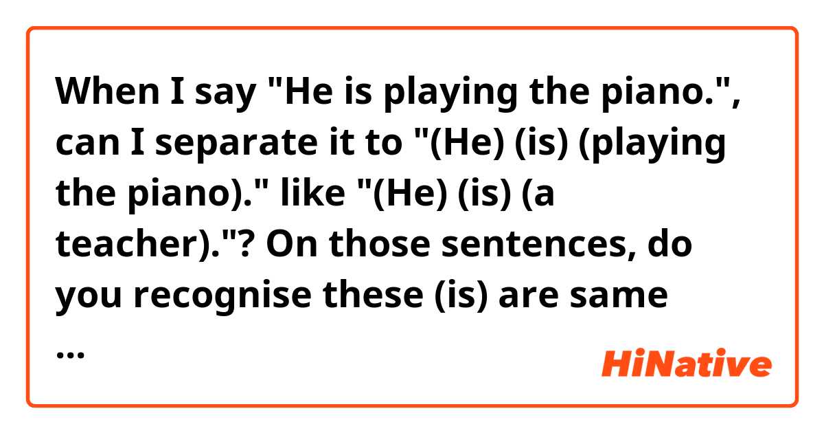 When I say "He is playing the piano.",  can I separate it to "(He) (is) (playing the piano)." like "(He) (is) (a teacher)."?
On those sentences, do you recognise these (is) are same when you speak?