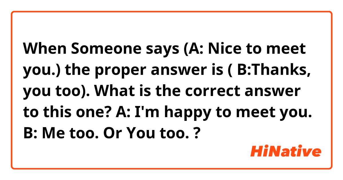 When Someone says (A: Nice to meet you.) the proper answer is ( B:Thanks, you too).
What is the correct answer to this one?
A: I'm happy to meet you.
B: Me too. Or You too. ?