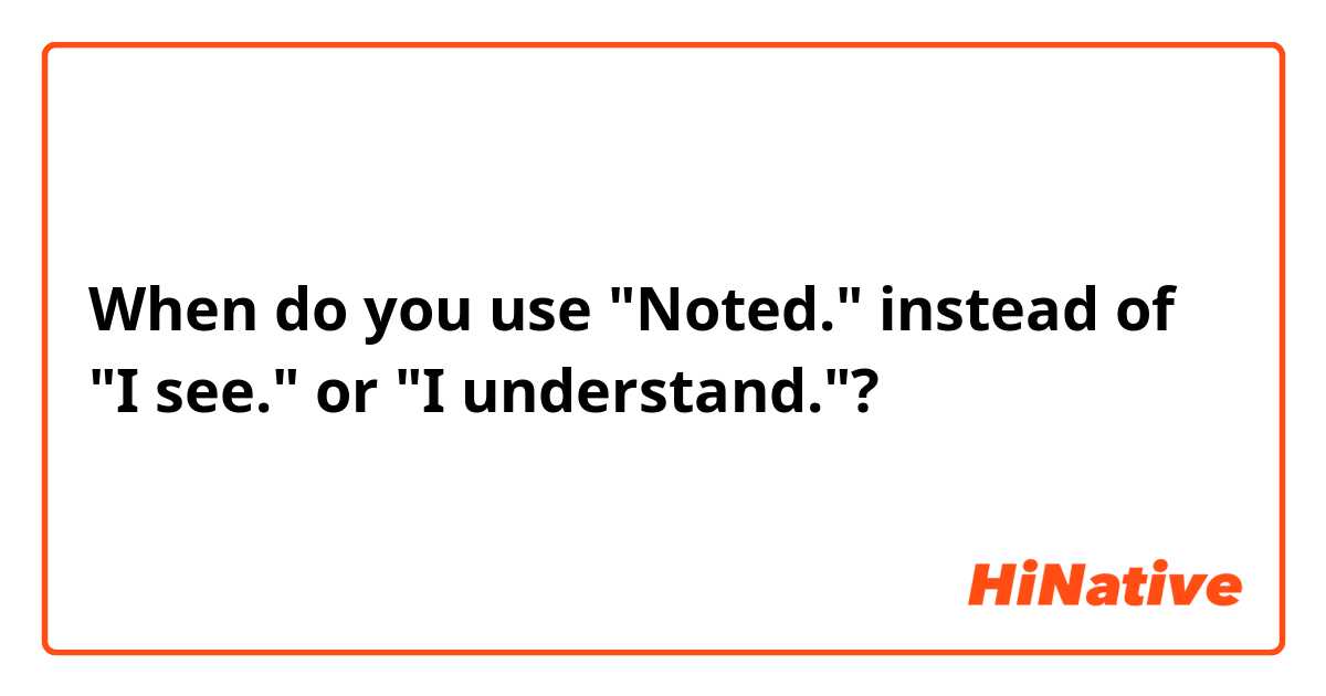 When do you use "Noted." instead of "I see." or "I understand."?