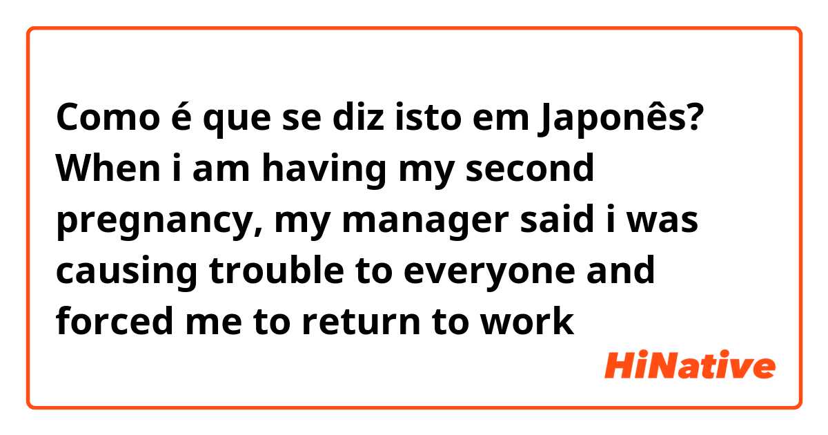 Como é que se diz isto em Japonês? When i am having my second pregnancy, my manager said i was causing trouble to everyone and forced me to return to work  