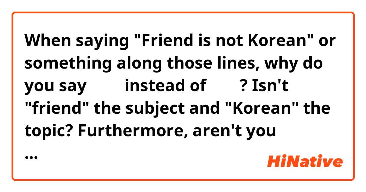 When saying "Friend is not Korean" or something along those lines, why do you say 친구는 instead of 친구가? Isn't "friend" the subject and "Korean" the topic? Furthermore, aren't you describing the friend as Korean, so wouldn't 친구가 be more appropriate? Thanks! :) Korean is so much fun!