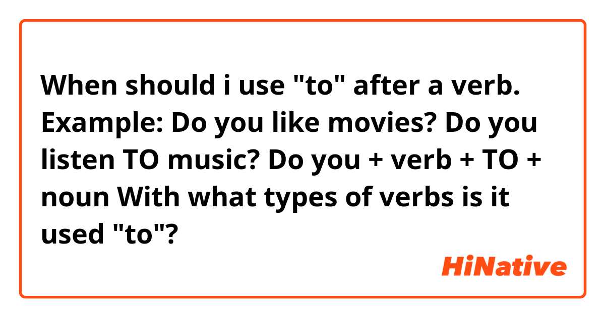 When should i use "to" after a verb. Example:

Do you like movies? 
Do you listen TO music?

Do you + verb + TO + noun

With what types of verbs is it used "to"?