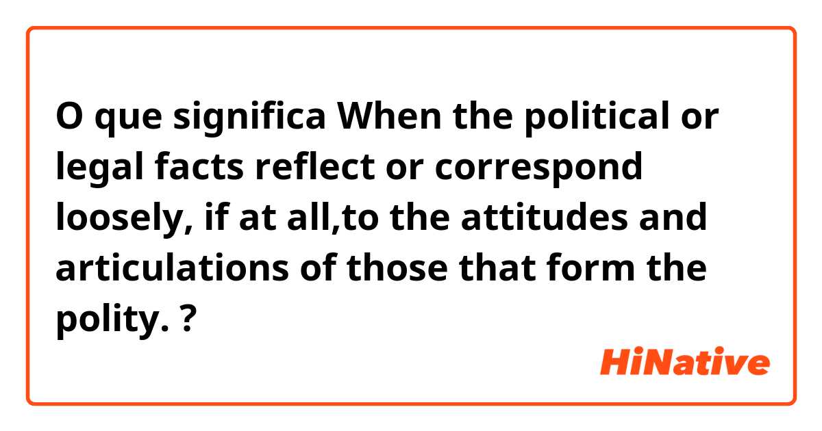 O que significa When the political or legal facts reflect or correspond loosely, if at all,to the attitudes and articulations of those that form the polity.?