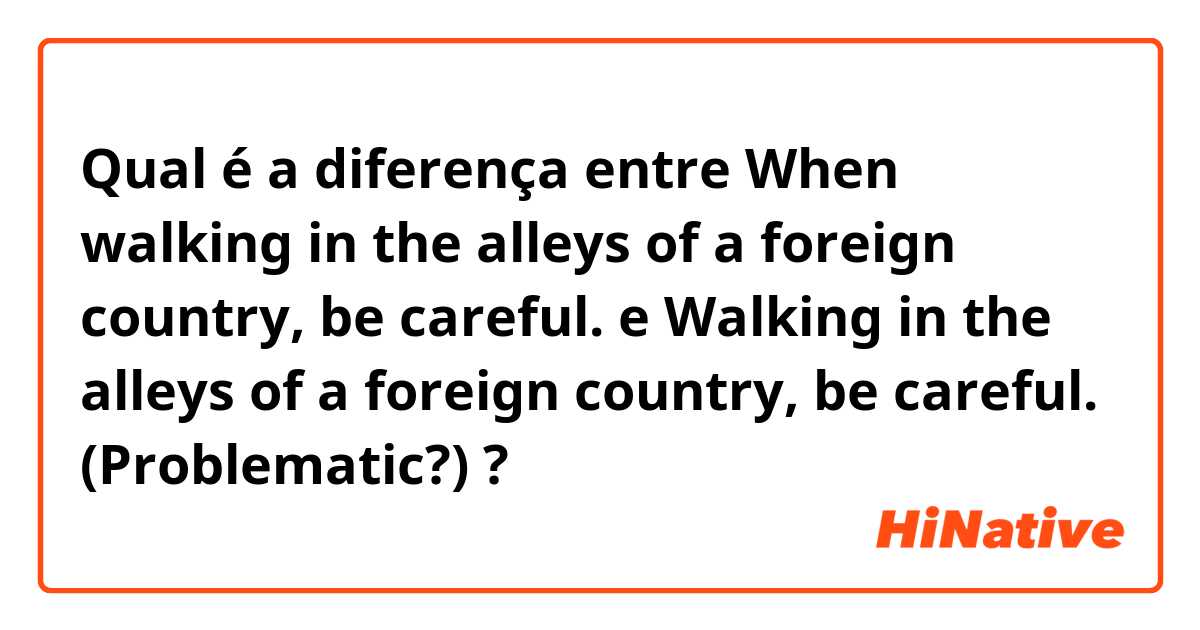 Qual é a diferença entre When walking in the alleys of a foreign country, be careful.
 e Walking in the alleys of a foreign country, be careful. (Problematic?) ?