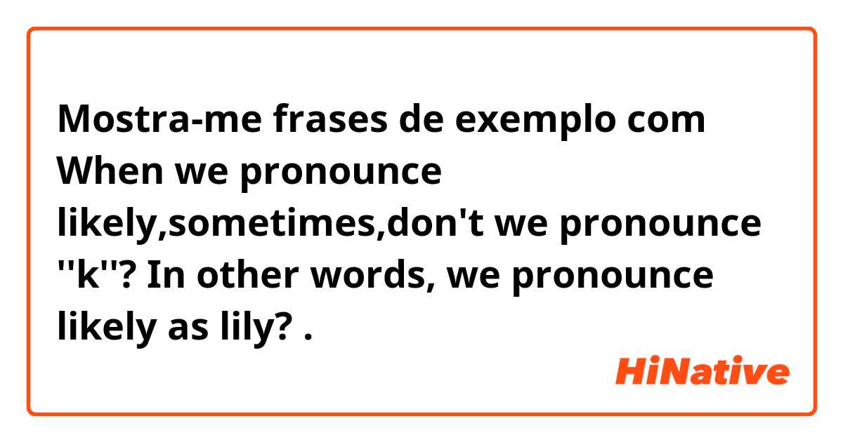 Mostra-me frases de exemplo com When we pronounce likely,sometimes,don't we pronounce ''k''? In other words, we pronounce likely as lily?  .